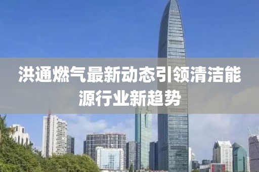 洪通燃气最新动态引领清洁能源行业新趋势