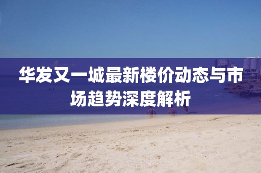 华发又一城最新楼价动态与市场趋势深度解析