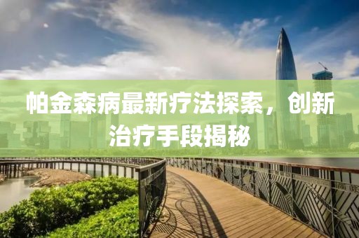 帕金森病最新疗法探索，创新治疗手段揭秘