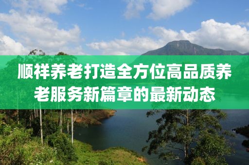 顺祥养老打造全方位高品质养老服务新篇章的最新动态