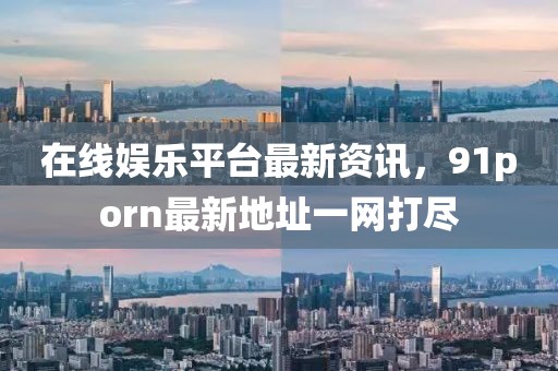 在线娱乐平台最新资讯，91porn最新地址一网打尽
