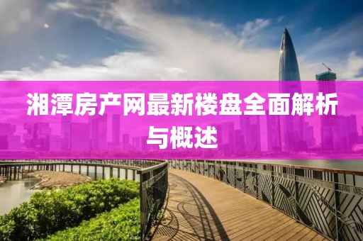 湘潭房产网最新楼盘全面解析与概述