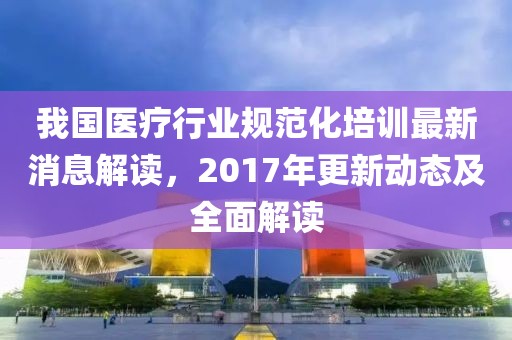 我国医疗行业规范化培训最新消息解读，2017年更新动态及全面解读