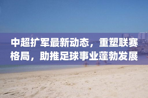 中超扩军最新动态，重塑联赛格局，助推足球事业蓬勃发展