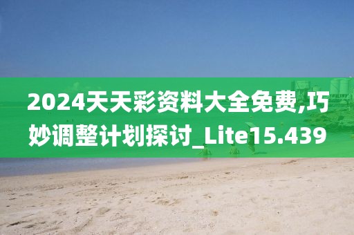 2024天天彩资料大全免费,巧妙调整计划探讨_Lite15.439