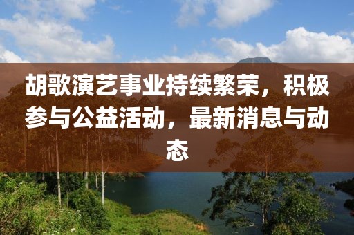 胡歌演艺事业持续繁荣，积极参与公益活动，最新消息与动态