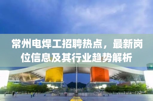 常州电焊工招聘热点，最新岗位信息及其行业趋势解析