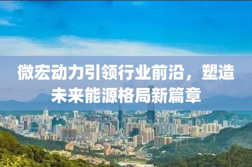 微宏动力引领行业前沿，塑造未来能源格局新篇章