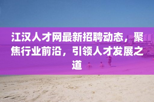 江汉人才网最新招聘动态，聚焦行业前沿，引领人才发展之道