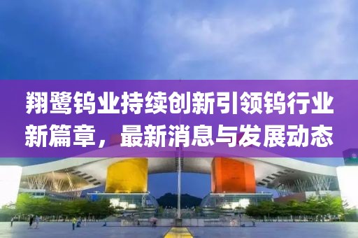 翔鹭钨业持续创新引领钨行业新篇章，最新消息与发展动态