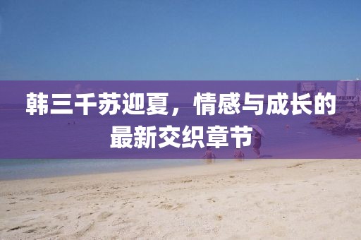 韩三千苏迎夏，情感与成长的最新交织章节