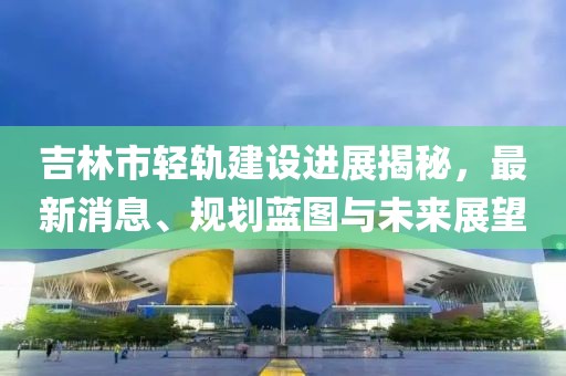 吉林市轻轨建设进展揭秘，最新消息、规划蓝图与未来展望
