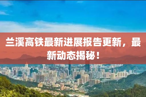 兰溪高铁最新进展报告更新，最新动态揭秘！