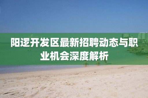 阳逻开发区最新招聘动态与职业机会深度解析