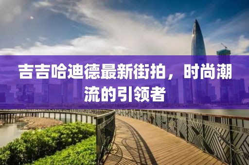 吉吉哈迪德最新街拍，时尚潮流的引领者