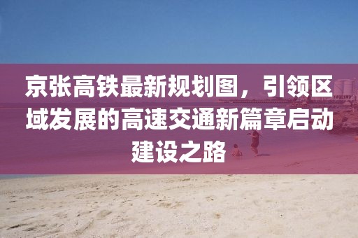 京张高铁最新规划图，引领区域发展的高速交通新篇章启动建设之路