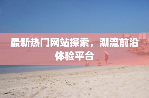 最新热门网站探索，潮流前沿体验平台