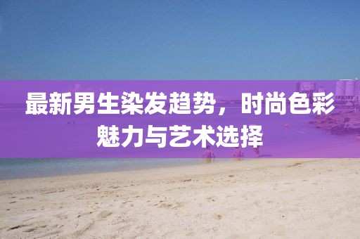 最新男生染发趋势，时尚色彩魅力与艺术选择