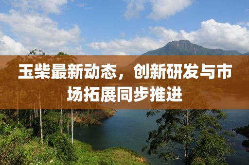 玉柴最新动态，创新研发与市场拓展同步推进