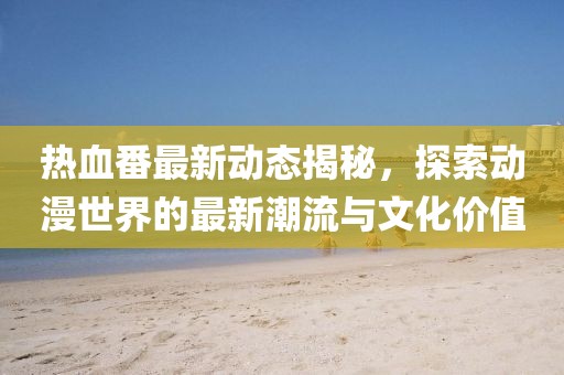热血番最新动态揭秘，探索动漫世界的最新潮流与文化价值