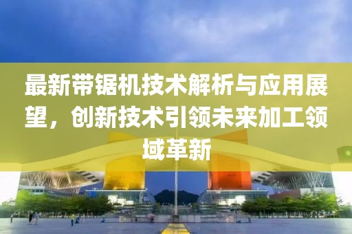 最新带锯机技术解析与应用展望，创新技术引领未来加工领域革新