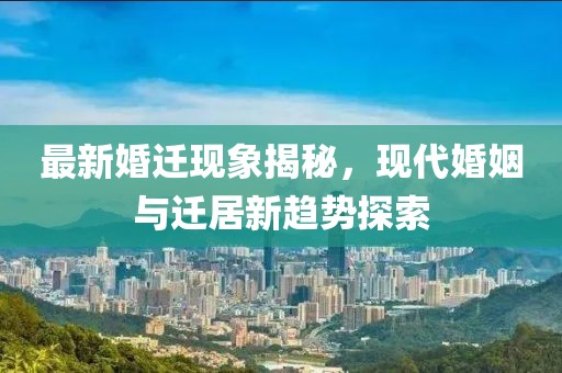 最新婚迁现象揭秘，现代婚姻与迁居新趋势探索