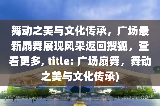 舞动之美与文化传承，广场最新扇舞展现风采返回搜狐，查看更多, title: 广场扇舞，舞动之美与文化传承)