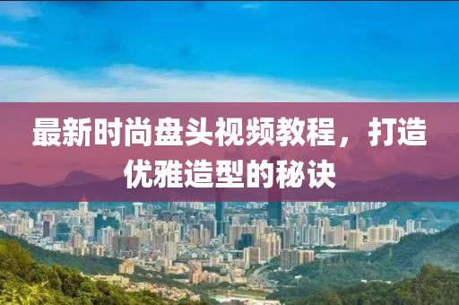 最新时尚盘头视频教程，打造优雅造型的秘诀