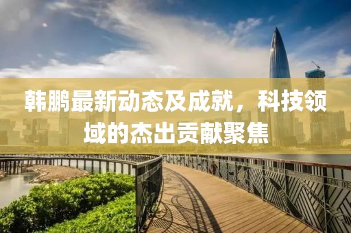 韩鹏最新动态及成就，科技领域的杰出贡献聚焦