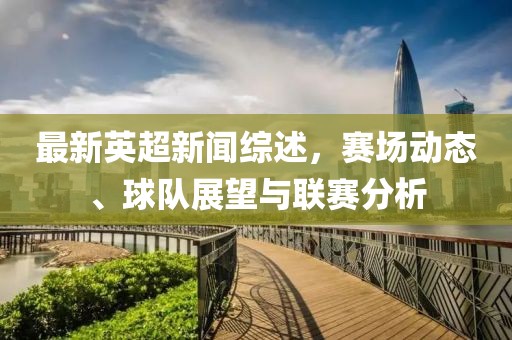 最新英超新闻综述，赛场动态、球队展望与联赛分析