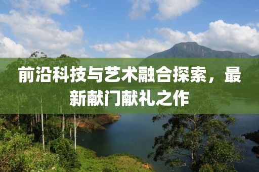 前沿科技与艺术融合探索，最新献门献礼之作