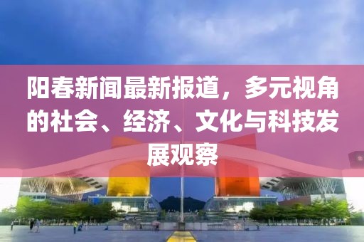 阳春新闻最新报道，多元视角的社会、经济、文化与科技发展观察