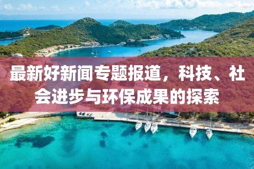 最新好新闻专题报道，科技、社会进步与环保成果的探索
