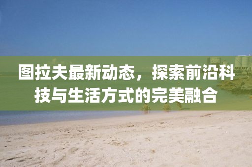 图拉夫最新动态，探索前沿科技与生活方式的完美融合