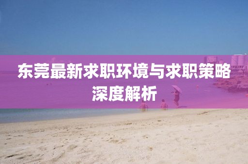 东莞最新求职环境与求职策略深度解析