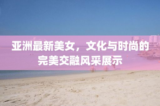 亚洲最新美女，文化与时尚的完美交融风采展示