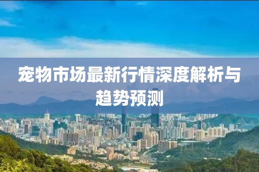 宠物市场最新行情深度解析与趋势预测