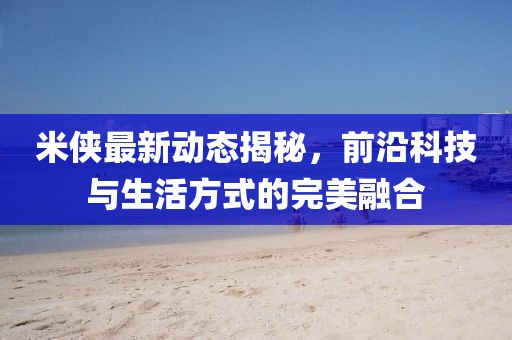 米侠最新动态揭秘，前沿科技与生活方式的完美融合