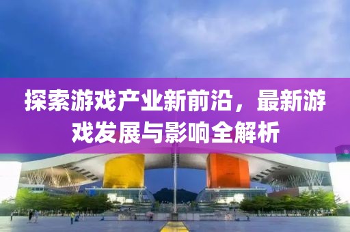 探索游戏产业新前沿，最新游戏发展与影响全解析