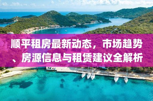顺平租房最新动态，市场趋势、房源信息与租赁建议全解析