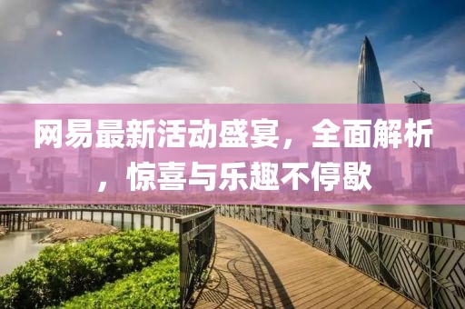 网易最新活动盛宴，全面解析，惊喜与乐趣不停歇