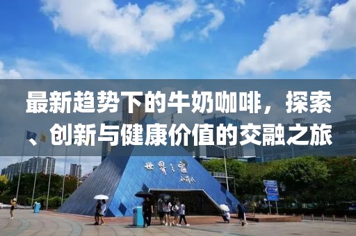 最新趋势下的牛奶咖啡，探索、创新与健康价值的交融之旅