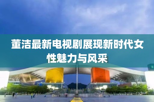 董洁最新电视剧展现新时代女性魅力与风采