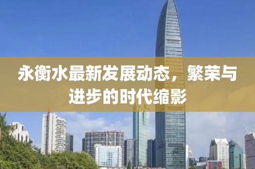 永衡水最新发展动态，繁荣与进步的时代缩影