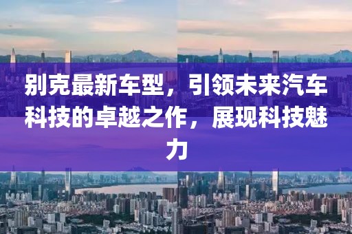别克最新车型，引领未来汽车科技的卓越之作，展现科技魅力