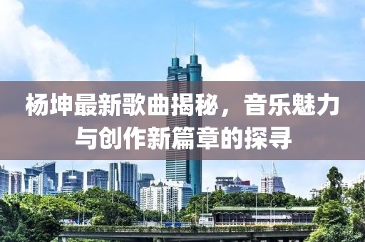 杨坤最新歌曲揭秘，音乐魅力与创作新篇章的探寻