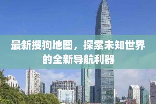 最新搜狗地图，探索未知世界的全新导航利器