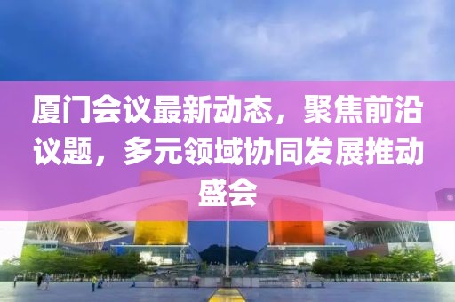 厦门会议最新动态，聚焦前沿议题，多元领域协同发展推动盛会