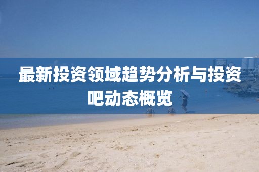最新投资领域趋势分析与投资吧动态概览