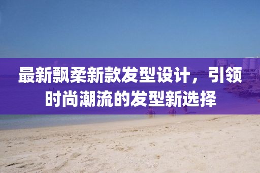 最新飘柔新款发型设计，引领时尚潮流的发型新选择